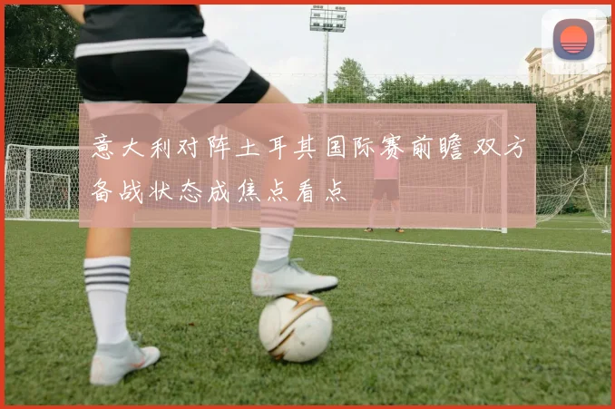 意大利对阵土耳其国际赛前瞻 双方备战状态成焦点看点