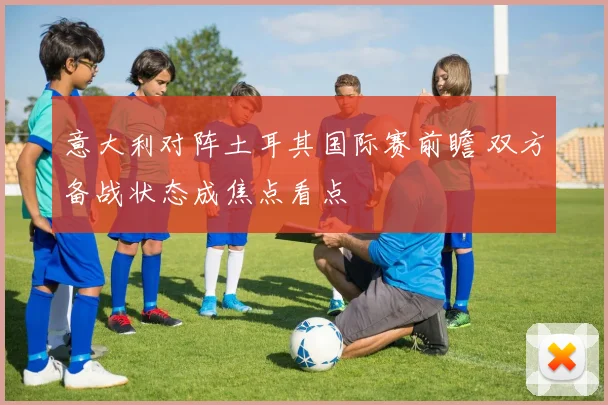 意大利对阵土耳其国际赛前瞻 双方备战状态成焦点看点