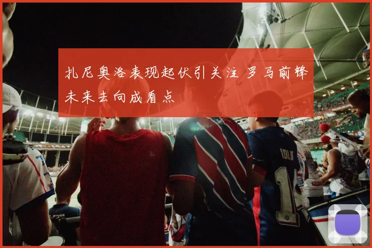 扎尼奥洛表现起伏引关注 罗马前锋未来去向成看点