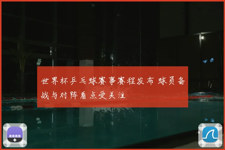 世界杯乒乓球赛事赛程发布 球员备战与对阵看点受关注