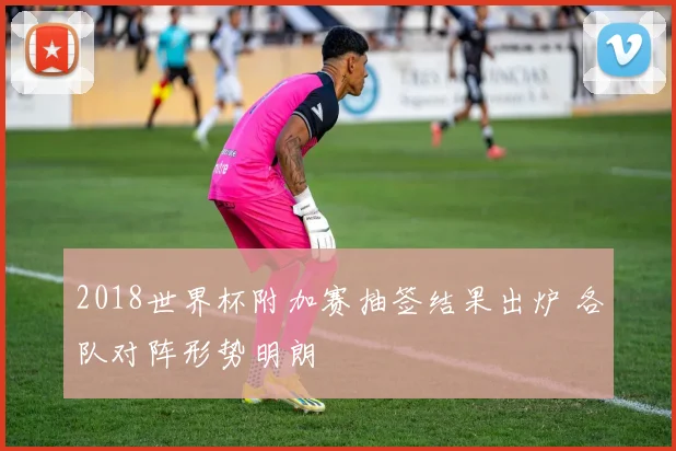 2018世界杯附加赛抽签结果出炉 各队对阵形势明朗