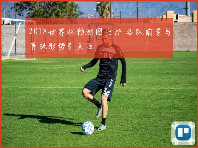2018世界杯预测图出炉 各队前景与晋级形势引关注