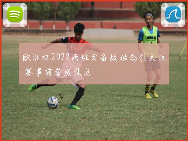 欧洲杯2022西班牙备战动态引关注 赛事前景成焦点