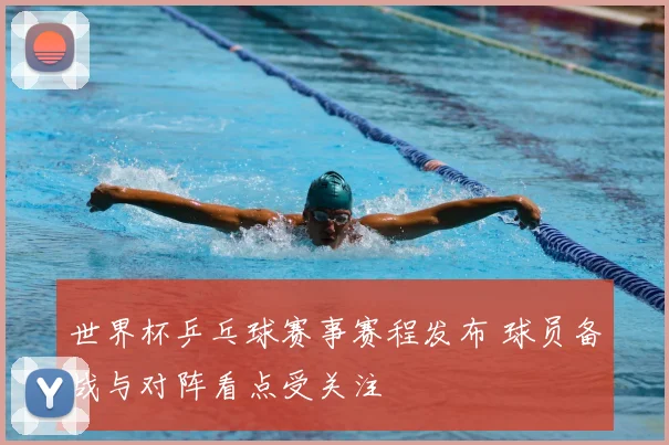 世界杯乒乓球赛事赛程发布 球员备战与对阵看点受关注