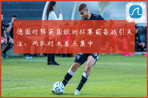 德国对阵英国欧洲杯赛前备战引关注，两队对决看点集中
