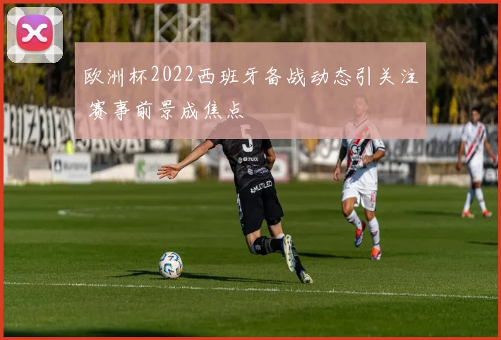 欧洲杯2022西班牙备战动态引关注 赛事前景成焦点