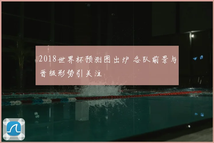 2018世界杯预测图出炉 各队前景与晋级形势引关注