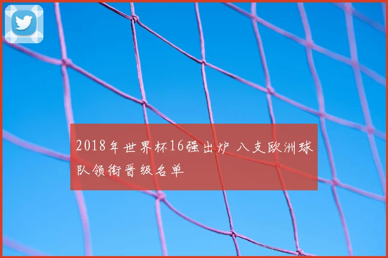 2018年世界杯16强出炉 八支欧洲球队领衔晋级名单
