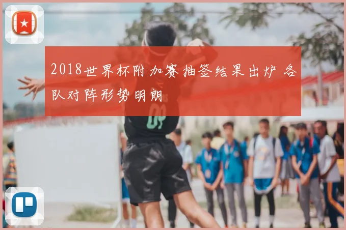 2018世界杯附加赛抽签结果出炉 各队对阵形势明朗