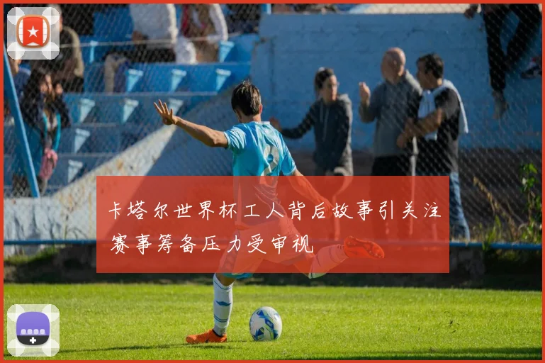卡塔尔世界杯工人背后故事引关注 赛事筹备压力受审视
