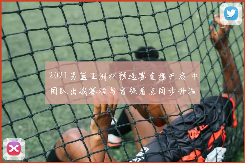 2021男篮亚洲杯预选赛直播开启 中国队出战赛程与晋级看点同步升温